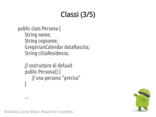Classi (3/5)
public class Persona {
String nome;
String cognome;
GregorianCalendar dataNascita;
String cittaResidenza;
// costruttore di default
public Persona() {
// una persona “precisa”
}
...
Android Corso Base. Maurizio Cozzetto.
 