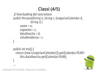 Classi (4/5)
// Overloading del costruttore
public Persona(String n, String c, GregorianCalendar d,
String r) {
nome = n;
cognome = c;
dataNascita = d;
cittaResidenza = r;
}
public int eta() {
return (new GregorianCalendar()).get(Calendar.YEAR) -
this.dataNascita.get(Calendar.YEAR);
}
...
Android Corso Base. Maurizio Cozzetto.
 