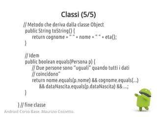 Classi (5/5)
// Metodo che deriva dalla classe Object
public String toString() {
return cognome + “ “ + nome + “ “ + eta();
}
// Idem
public boolean equals(Persona p) {
// Due persone sono “uguali” quando tutti i dati
// coincidono”
return nome.equals(p.nome) && cognome.equals(...)
&& dataNascita.equals(p.dataNascita) && ...;
}
} // fine classe
Android Corso Base. Maurizio Cozzetto.
 