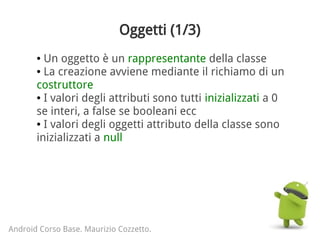 Oggetti (1/3)
● Un oggetto è un rappresentante della classe
● La creazione avviene mediante il richiamo di un
costruttore
● I valori degli attributi sono tutti inizializzati a 0
se interi, a false se booleani ecc
● I valori degli oggetti attributo della classe sono
inizializzati a null
Android Corso Base. Maurizio Cozzetto.
 