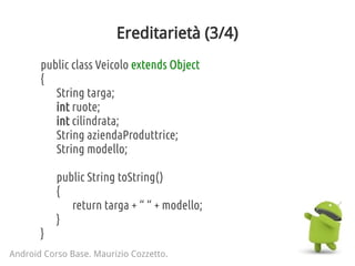 Ereditarietà (3/4)
public class Veicolo extends Object
{
String targa;
int ruote;
int cilindrata;
String aziendaProduttrice;
String modello;
public String toString()
{
return targa + “ “ + modello;
}
}
Android Corso Base. Maurizio Cozzetto.
 