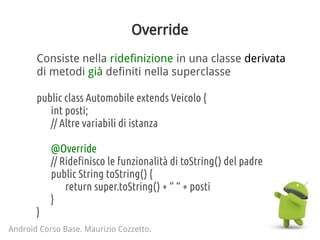 Override
Consiste nella ridefinizione in una classe derivata
di metodi già definiti nella superclasse
public class Automobile extends Veicolo {
int posti;
// Altre variabili di istanza
@Override
// Ridefinisco le funzionalità di toString() del padre
public String toString() {
return super.toString() + “ “ + posti
}
}
Android Corso Base. Maurizio Cozzetto.
 