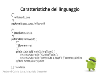 Caratteristiche del linguaggio
/**
* HelloWorld.java
*/
package it.geca.corso.helloworld;
/**
* @author maurizio
*/
public class HelloWorld {
/**
* @param args
*/
public static void main(String[] args) {
System.out.println("Ciao Raffaele!");
System.out.println("Benvenuto a Java!"); // commento inline
} // fine metodo entry-point
} // fine classe
Android Corso Base. Maurizio Cozzetto.
 