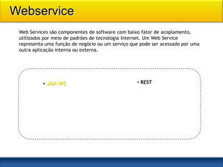 Webservice
 Web Services são componentes de software com baixo fator de acoplamento,
 utilizados por meio de padrões de tecnologia Internet. Um Web Service
 representa uma função de negócio ou um serviço que pode ser acessado por uma
 outra aplicação interna ou externa.




           • JAX-WS                               • REST
 
