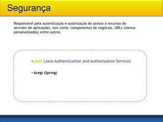 Segurança
 Responsável pela autenticação e autorização de acesso à recursos do
 servidor de aplicações, tais como: componentes de negócios, URLs (menus
 personalizados) entre outros.




           •JAAS (Java Authentication and Authorization Service)

           • Acegi (Spring)
 