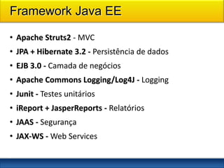 Framework Java EE

• Apache Struts2 - MVC
• JPA + Hibernate 3.2 - Persistência de dados
• EJB 3.0 - Camada de negócios
• Apache Commons Logging/Log4J - Logging
• Junit - Testes unitários
• iReport + JasperReports - Relatórios
• JAAS - Segurança
• JAX-WS - Web Services
1
5
 
