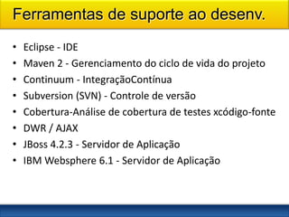 Ferramentas de suporte ao desenv.
•   Eclipse - IDE
•   Maven 2 - Gerenciamento do ciclo de vida do projeto
•   Continuum - IntegraçãoContínua
•   Subversion (SVN) - Controle de versão
•   Cobertura-Análise de cobertura de testes xcódigo-fonte
•   DWR / AJAX
•   JBoss 4.2.3 - Servidor de Aplicação
•   IBM Websphere 6.1 - Servidor de Aplicação
 