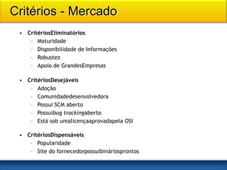 Critérios - Mercado
 • CritériosEliminatórios
    – Maturidade
    – Disponibilidade de Informações
    – Robustez
    – Apoio de GrandesEmpresas

 • CritériosDesejáveis
    – Adoção
    – Comunidadedesenvolvedora
    – Possui SCM aberto
    – Possuibug trackingaberto
    – Está sob umalicençaaprovadapela OSI

 • CritériosDispensáveis
    – Popularidade
    – Site do fornecedorpossuibináriosprontos
 