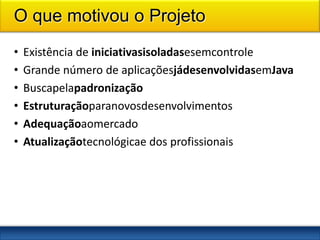 O que motivou o Projeto
•   Existência de iniciativasisoladasesemcontrole
•   Grande número de aplicaçõesjádesenvolvidasemJava
•   Buscapelapadronização
•   Estruturaçãoparanovosdesenvolvimentos
•   Adequaçãoaomercado
•   Atualizaçãotecnológicae dos profissionais




2
 