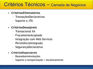 Critérios Técnicos – Camada de Negócios
 • CritériosEliminatórios
    – TransaçõesDeclarativas
    – Suporte a JTA

 • CritériosDesejáveis
    – Transacional XA
    – FracamenteAcoplado
    – Integração com Web Services
    – PersistênciaIntegrada
    – SegurançaDeclarativa
 • CritériosDispensáveis
    – BaseadoemAnotações
    – Suporte a temporização / escalonamento
 