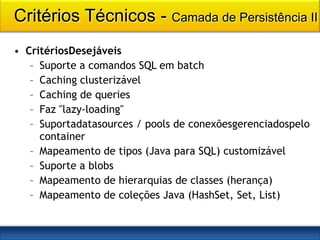 Critérios Técnicos - Camada de Persistência II
• CritériosDesejáveis
   – Suporte a comandos SQL em batch
   – Caching clusterizável
   – Caching de queries
   – Faz "lazy-loading"
   – Suportadatasources / pools de conexõesgerenciadospelo
     container
   – Mapeamento de tipos (Java para SQL) customizável
   – Suporte a blobs
   – Mapeamento de hierarquias de classes (herança)
   – Mapeamento de coleções Java (HashSet, Set, List)
 