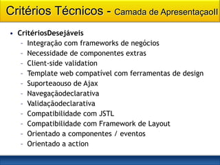 Critérios Técnicos - Camada de ApresentaçaoII
• CritériosDesejáveis
   – Integração com frameworks de negócios
   – Necessidade de componentes extras
   – Client-side validation
   – Template web compatível com ferramentas de design
   – Suporteaouso de Ajax
   – Navegaçãodeclarativa
   – Validaçãodeclarativa
   – Compatibilidade com JSTL
   – Compatibilidade com Framework de Layout
   – Orientado a componentes / eventos
   – Orientado a action
 