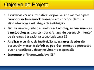 Objetivo do Projeto
• Estudar as várias alternativas disponíveis no mercado para
  compor um framework, baseado em critérios claros, e
  alinhados com a estratégia da instituição
• Definir um conjunto das melhores tecnologias, ferramentas
  e metodologias para compor o “chassi de desenvolvimento”
  de sistemas baseado na tecnologia Java EE
• Analisar o cenário da instituição, suas necessidades de
  desenvolvimento, e definir os padrões, normas e processos
  que nortearão seu desenvolvimento e operação
• Estruturar o “Framework Java EE”
 