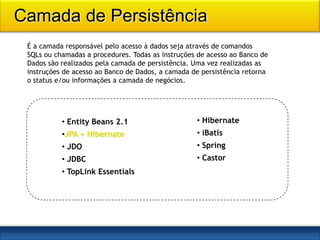 Camada de Persistência
 É a camada responsável pelo acesso à dados seja através de comandos
 SQLs ou chamadas a procedures. Todas as instruções de acesso ao Banco de
 Dados são realizados pela camada de persistência. Uma vez realizadas as
 instruções de acesso ao Banco de Dados, a camada de persistência retorna
 o status e/ou informações a camada de negócios.




           • Entity Beans 2.1                      • Hibernate
           •JPA + Hibernate                        • iBatis
           • JDO                                   • Spring
           • JDBC                                  • Castor
           • TopLink Essentials
 