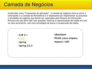 Camada de Negócios
 Conhecidos como “frameworks de aplicação” ,a camada de negócios situa-se entre o
 Controlador e a Camada de Persistência e é responsável por implementar os processos
 e atividades de negócios que devem ser suportados pelo Sistema de Informação.
 Portanto ela não deve lidar com questões relativas à representação dos dados em tela
 ou meio persistente, nem com estratégias de busca e recuperação dos dados.




           • EJB 2.1                             •JBossSeam
           • EJB3                                •POJOs (Java simples)
           • Spring                              •AspectJ / ADT
           • Spring 2/2.5
 
