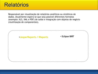 Relatórios
 Responsável por visualização de relatórios analíticos ou sintéticos de
 dados. Atualmente espera-se que seja possível diferentes formatos
 (exemplo: XLS, XML e PDF) de saída e integração com objetos de negócio
 (reutilização de componentes).




           •JasperReports / iReports               • Eclipse BIRT
 