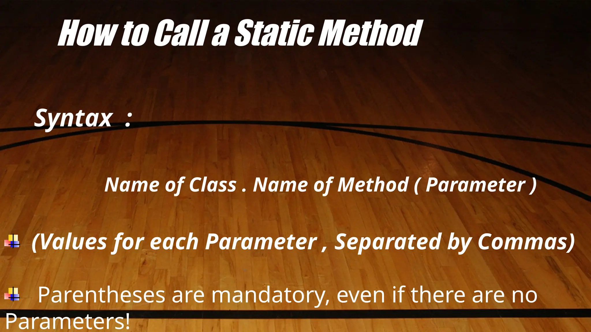How to Call a Static Method
Syntax :
Name of Class . Name of Method ( Parameter )
(Values for each Parameter , Separated by Commas)
Parentheses are mandatory, even if there are no
Parameters!
 
