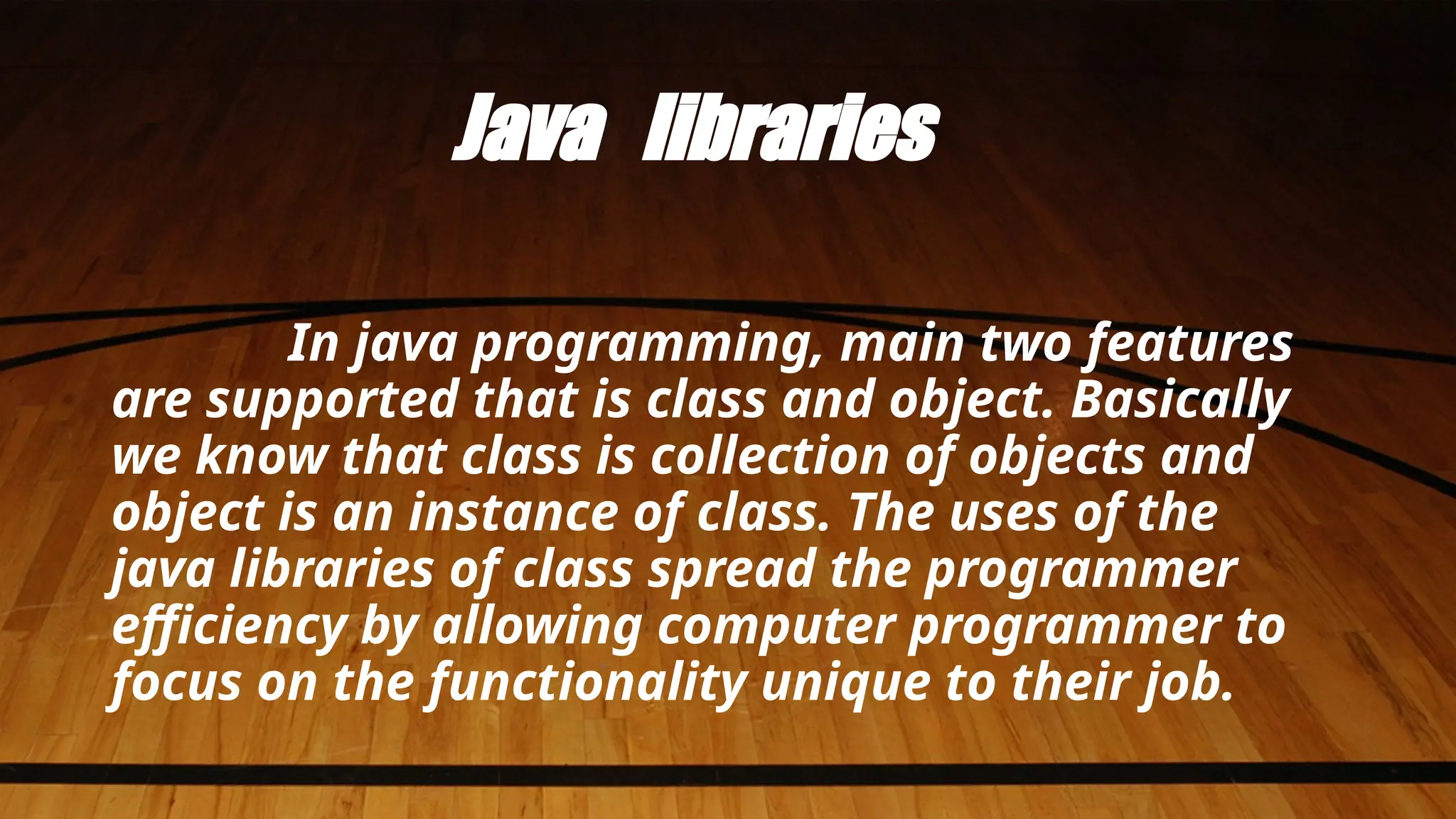 Java libraries
In java programming, main two features
are supported that is class and object. Basically
we know that class is collection of objects and
object is an instance of class. The uses of the
java libraries of class spread the programmer
efficiency by allowing computer programmer to
focus on the functionality unique to their job.
 