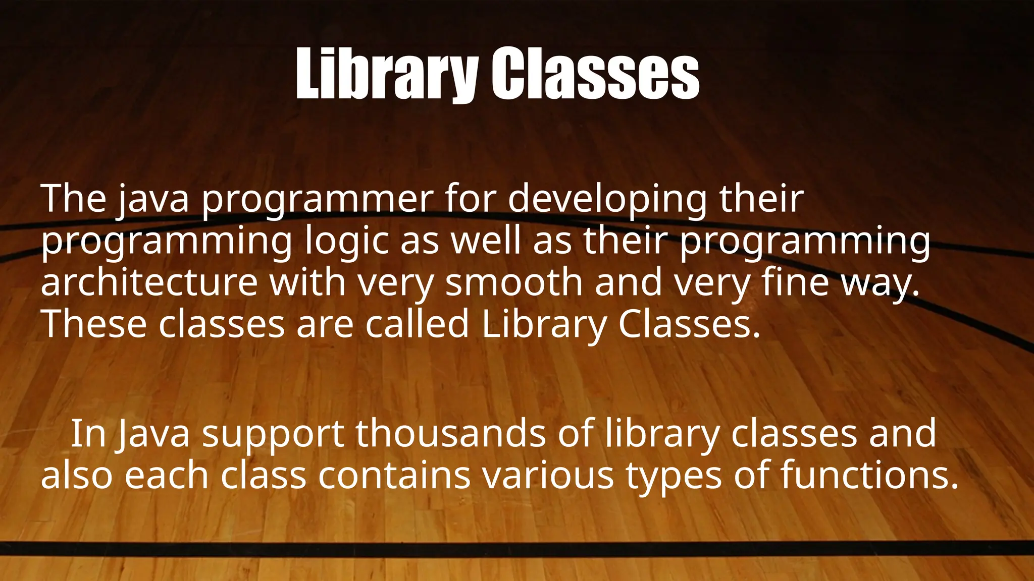 Library Classes
The java programmer for developing their
programming logic as well as their programming
architecture with very smooth and very fine way.
These classes are called Library Classes.
In Java support thousands of library classes and
also each class contains various types of functions.
 
