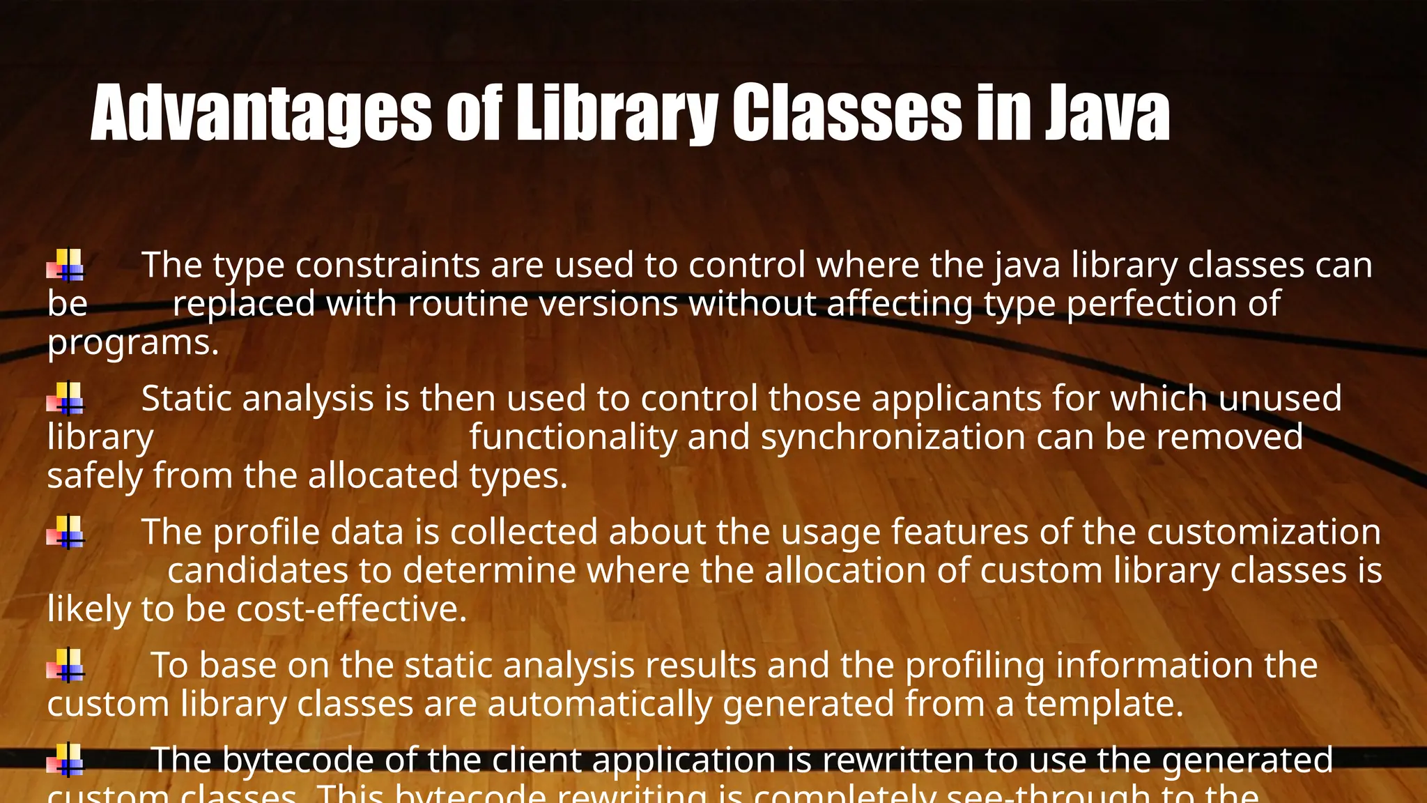 Advantages of Library Classes in Java
The type constraints are used to control where the java library classes can
be replaced with routine versions without affecting type perfection of
programs.
Static analysis is then used to control those applicants for which unused
library functionality and synchronization can be removed
safely from the allocated types.
The profile data is collected about the usage features of the customization
candidates to determine where the allocation of custom library classes is
likely to be cost-effective.
To base on the static analysis results and the profiling information the
custom library classes are automatically generated from a template.
The bytecode of the client application is rewritten to use the generated
 