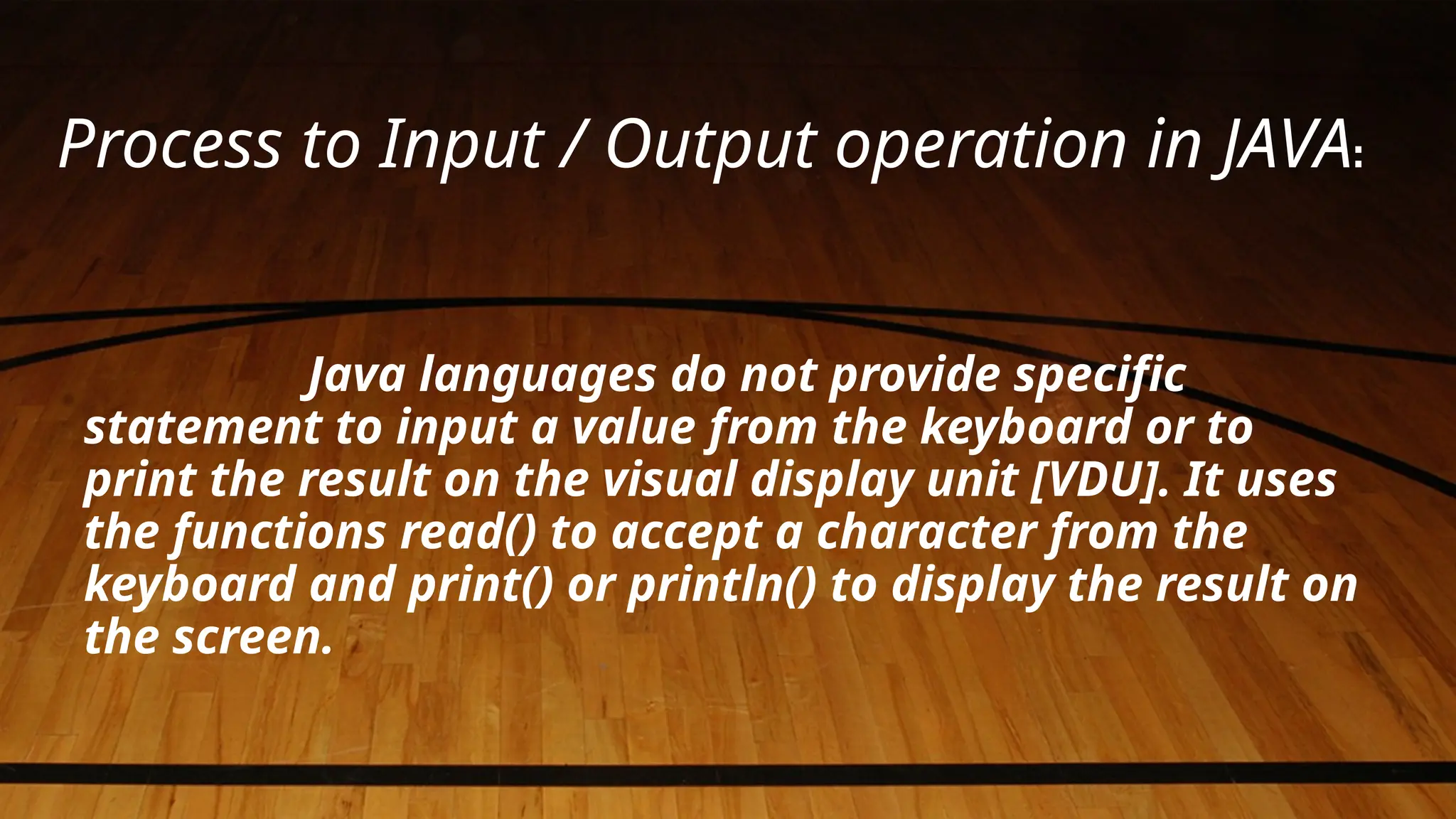 Process to Input / Output operation in JAVA:
Java languages do not provide specific
statement to input a value from the keyboard or to
print the result on the visual display unit [VDU]. It uses
the functions read() to accept a character from the
keyboard and print() or println() to display the result on
the screen.
 