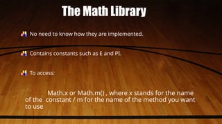 The Math Library
No need to know how they are implemented.
Contains constants such as E and PI.
To access:
Math.x or Math.m() , where x stands for the name
of the constant / m for the name of the method you want
to use
 