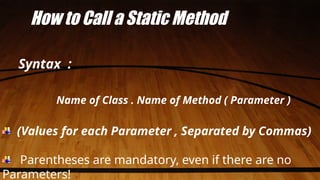 How to Call a Static Method
Syntax :
Name of Class . Name of Method ( Parameter )
(Values for each Parameter , Separated by Commas)
Parentheses are mandatory, even if there are no
Parameters!
 
