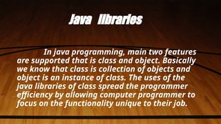 Java libraries
In java programming, main two features
are supported that is class and object. Basically
we know that class is collection of objects and
object is an instance of class. The uses of the
java libraries of class spread the programmer
efficiency by allowing computer programmer to
focus on the functionality unique to their job.
 