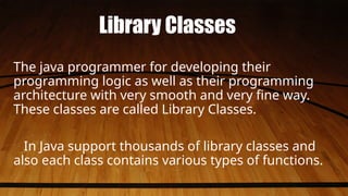 Library Classes
The java programmer for developing their
programming logic as well as their programming
architecture with very smooth and very fine way.
These classes are called Library Classes.
In Java support thousands of library classes and
also each class contains various types of functions.
 