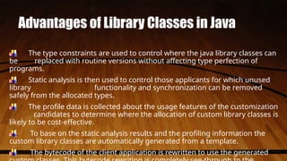 Advantages of Library Classes in Java
The type constraints are used to control where the java library classes can
be replaced with routine versions without affecting type perfection of
programs.
Static analysis is then used to control those applicants for which unused
library functionality and synchronization can be removed
safely from the allocated types.
The profile data is collected about the usage features of the customization
candidates to determine where the allocation of custom library classes is
likely to be cost-effective.
To base on the static analysis results and the profiling information the
custom library classes are automatically generated from a template.
The bytecode of the client application is rewritten to use the generated
 
