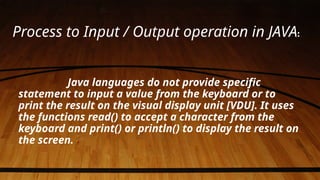 Process to Input / Output operation in JAVA:
Java languages do not provide specific
statement to input a value from the keyboard or to
print the result on the visual display unit [VDU]. It uses
the functions read() to accept a character from the
keyboard and print() or println() to display the result on
the screen.
 