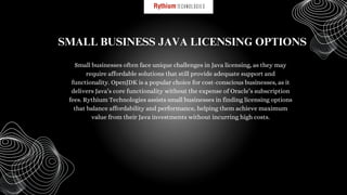 Small businesses often face unique challenges in Java licensing, as they may
require affordable solutions that still provide adequate support and
functionality. OpenJDK is a popular choice for cost-conscious businesses, as it
delivers Java’s core functionality without the expense of Oracle’s subscription
fees. Rythium Technologies assists small businesses in finding licensing options
that balance affordability and performance, helping them achieve maximum
value from their Java investments without incurring high costs.
SMALL BUSINESS JAVA LICENSING OPTIONS
 