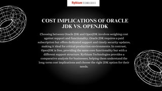 Choosing between Oracle JDK and OpenJDK involves weighing cost
against support and functionality. Oracle JDK requires a paid
subscription but offers dedicated support and timely security updates,
making it ideal for critical production environments. In contrast,
OpenJDK is free, providing the same core functionality but with a
different support structure. Rythium Technologies provides a
comparative analysis for businesses, helping them understand the
long-term cost implications and choose the right JDK option for their
needs.
COST IMPLICATIONS OF ORACLE
JDK VS. OPENJDK
 