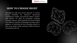 Choosing the right Java license depends on various
factors, including the business’s operational
requirements, budget, and need for support. Oracle’s
paid licenses are ideal for businesses requiring
extensive support, while OpenJDK suits those seeking
cost-efficiency. Rythium Technologies provides expert
guidance on selecting the best licensing solution to
meet your unique needs, ensuring a balance between
functionality and cost.
HOW TO CHOOSE RIGHT
 