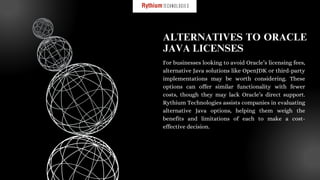 For businesses looking to avoid Oracle’s licensing fees,
alternative Java solutions like OpenJDK or third-party
implementations may be worth considering. These
options can offer similar functionality with fewer
costs, though they may lack Oracle’s direct support.
Rythium Technologies assists companies in evaluating
alternative Java options, helping them weigh the
benefits and limitations of each to make a cost-
effective decision.
ALTERNATIVES TO ORACLE
JAVA LICENSES
 