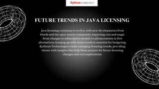 Java licensing continues to evolve, with new developments from
Oracle and the open-source community impacting cost and usage.
From changes in subscription models to advancements in free
alternatives, keeping up with these trends is essential for budgeting.
Rythium Technologies tracks emerging licensing trends, providing
clients with insights that help them prepare for future licensing
changes and cost implications.
FUTURE TRENDS IN JAVA LICENSING
 