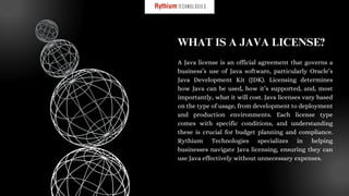 A Java license is an official agreement that governs a
business’s use of Java software, particularly Oracle’s
Java Development Kit (JDK). Licensing determines
how Java can be used, how it’s supported, and, most
importantly, what it will cost. Java licenses vary based
on the type of usage, from development to deployment
and production environments. Each license type
comes with specific conditions, and understanding
these is crucial for budget planning and compliance.
Rythium Technologies specializes in helping
businesses navigate Java licensing, ensuring they can
use Java effectively without unnecessary expenses.
WHAT IS A JAVA LICENSE?
 