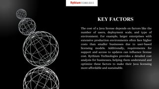 The cost of a Java license depends on factors like the
number of users, deployment scale, and type of
environment. For example, larger enterprises with
extensive production environments often face higher
costs than smaller businesses due to user-based
licensing models. Additionally, requirements for
support and access to updates can influence license
cost. Rythium Technologies provides a detailed cost
analysis for businesses, helping them understand and
optimize these factors to make their Java licensing
more affordable and sustainable.
KEY FACTORS
 