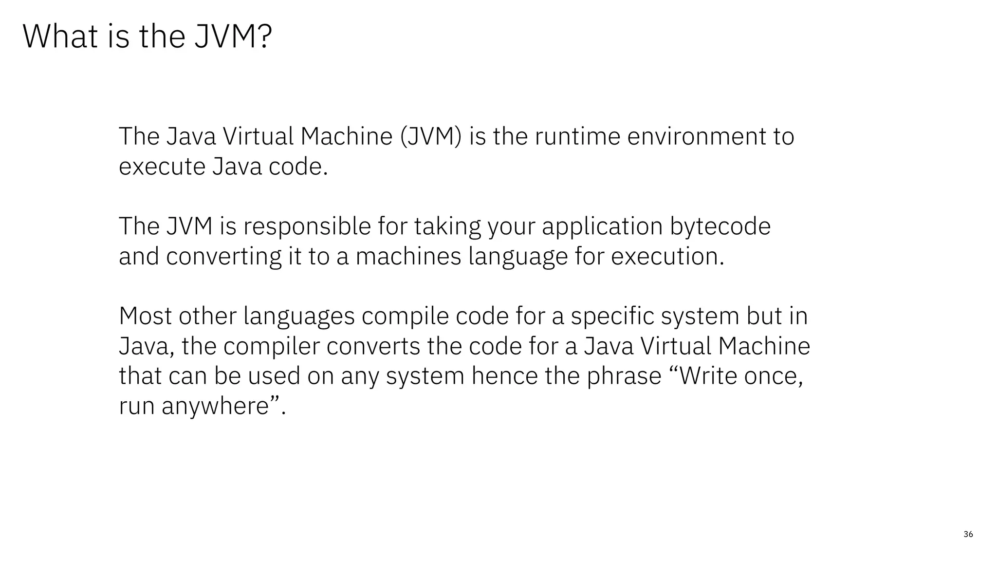 36
What is the JVM?
The Java Virtual Machine (JVM) is the runtime environment to
execute Java code.
The JVM is responsible for taking your application bytecode
and converting it to a machines language for execution.
Most other languages compile code for a specific system but in
Java, the compiler converts the code for a Java Virtual Machine
that can be used on any system hence the phrase “Write once,
run anywhere”.
 