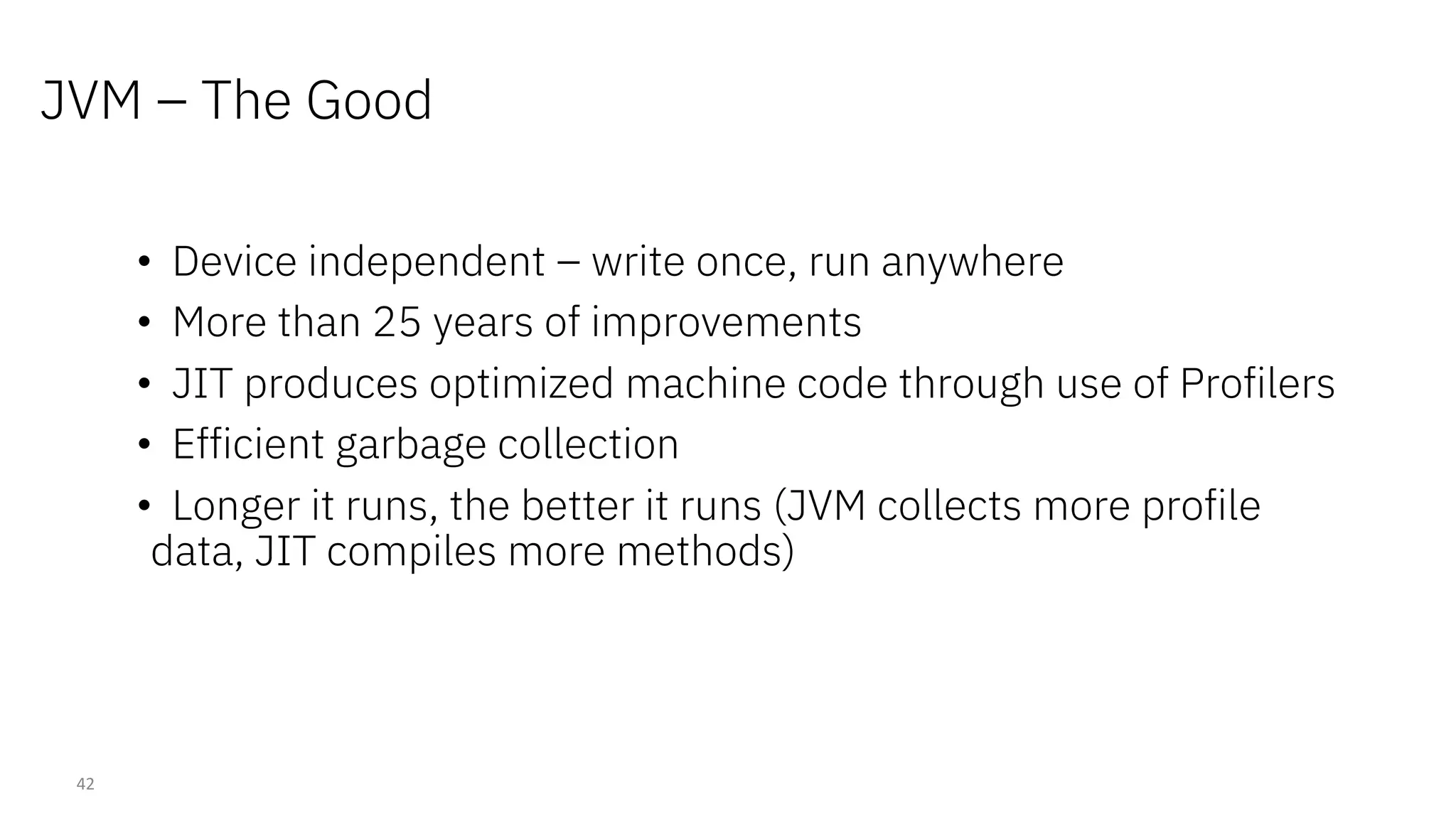 JVM – The Good
42
• Device independent – write once, run anywhere
• More than 25 years of improvements
• JIT produces optimized machine code through use of Profilers
• Efficient garbage collection
• Longer it runs, the better it runs (JVM collects more profile
data, JIT compiles more methods)
 