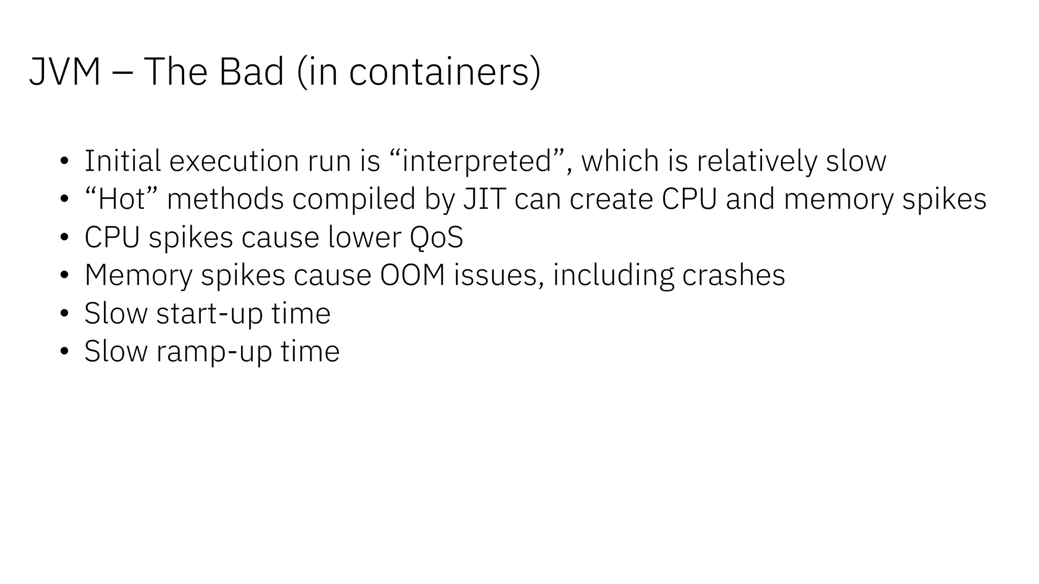 • Initial execution run is “interpreted”, which is relatively slow
• “Hot” methods compiled by JIT can create CPU and memory spikes
• CPU spikes cause lower QoS
• Memory spikes cause OOM issues, including crashes
• Slow start-up time
• Slow ramp-up time
JVM – The Bad (in containers)
 