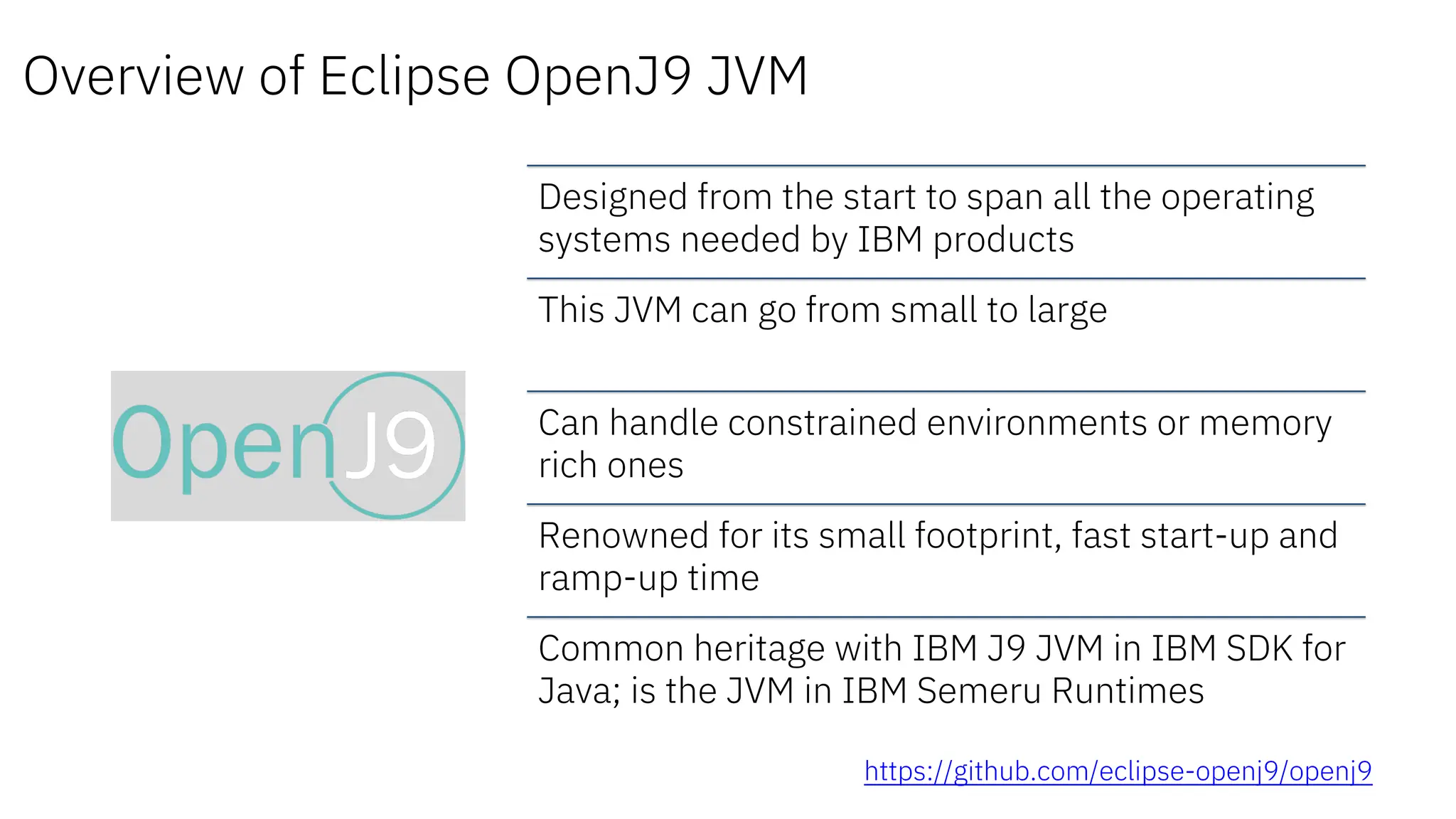 Overview of Eclipse OpenJ9 JVM
Designed from the start to span all the operating
systems needed by IBM products
This JVM can go from small to large
Can handle constrained environments or memory
rich ones
Renowned for its small footprint, fast start-up and
ramp-up time
Common heritage with IBM J9 JVM in IBM SDK for
Java; is the JVM in IBM Semeru Runtimes
https://github.com/eclipse-openj9/openj9
 
