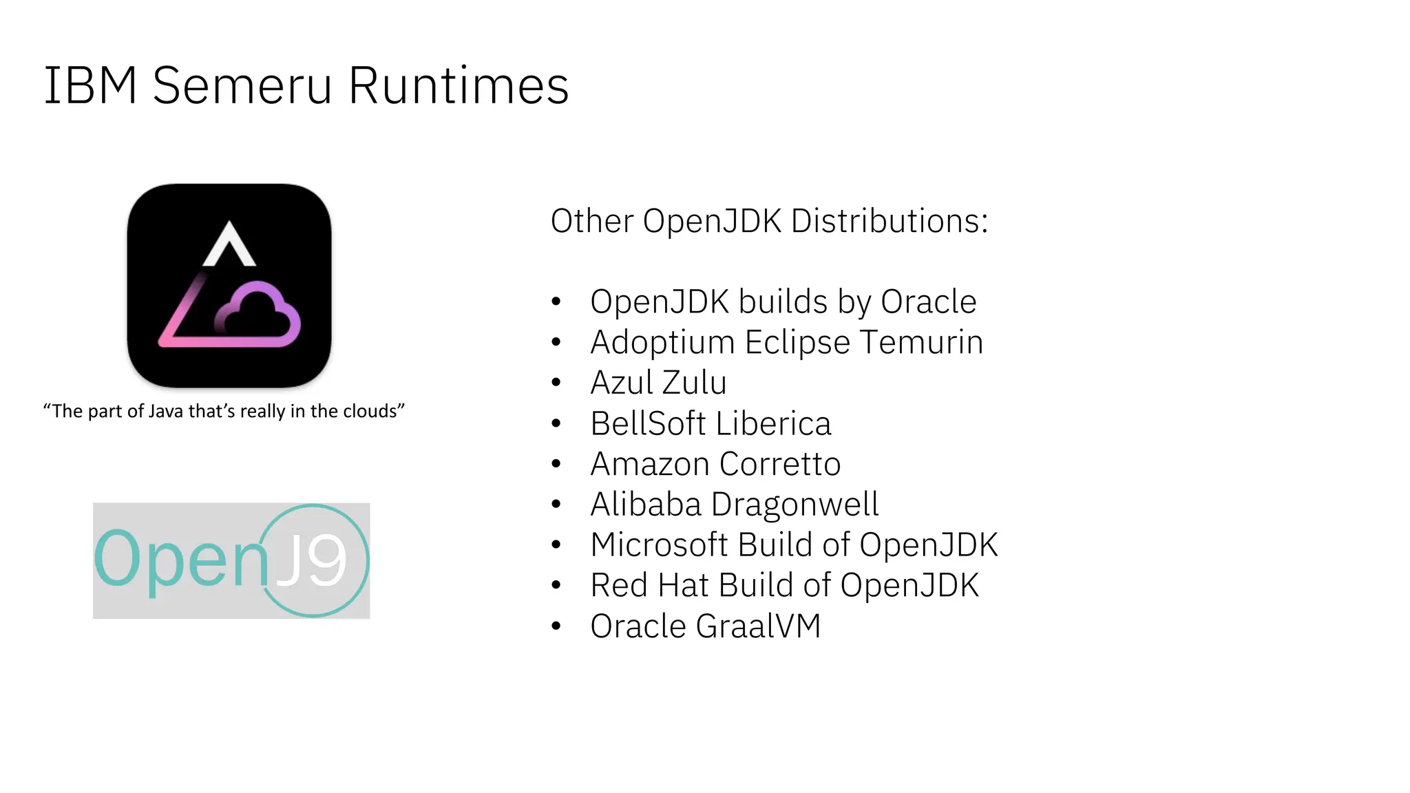 IBM Semeru Runtimes
“The part of Java that’s really in the clouds”
Other OpenJDK Distributions:
• OpenJDK builds by Oracle
• Adoptium Eclipse Temurin
• Azul Zulu
• BellSoft Liberica
• Amazon Corretto
• Alibaba Dragonwell
• Microsoft Build of OpenJDK
• Red Hat Build of OpenJDK
• Oracle GraalVM
 