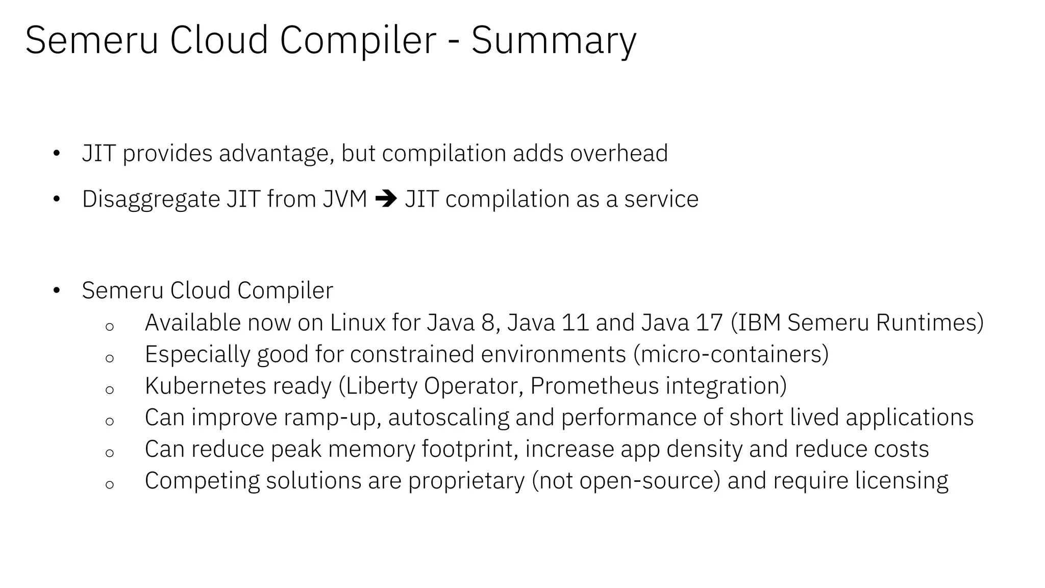 Semeru Cloud Compiler - Summary
• JIT provides advantage, but compilation adds overhead
• Disaggregate JIT from JVM è JIT compilation as a service
• Semeru Cloud Compiler
o Available now on Linux for Java 8, Java 11 and Java 17 (IBM Semeru Runtimes)
o Especially good for constrained environments (micro-containers)
o Kubernetes ready (Liberty Operator, Prometheus integration)
o Can improve ramp-up, autoscaling and performance of short lived applications
o Can reduce peak memory footprint, increase app density and reduce costs
o Competing solutions are proprietary (not open-source) and require licensing
 