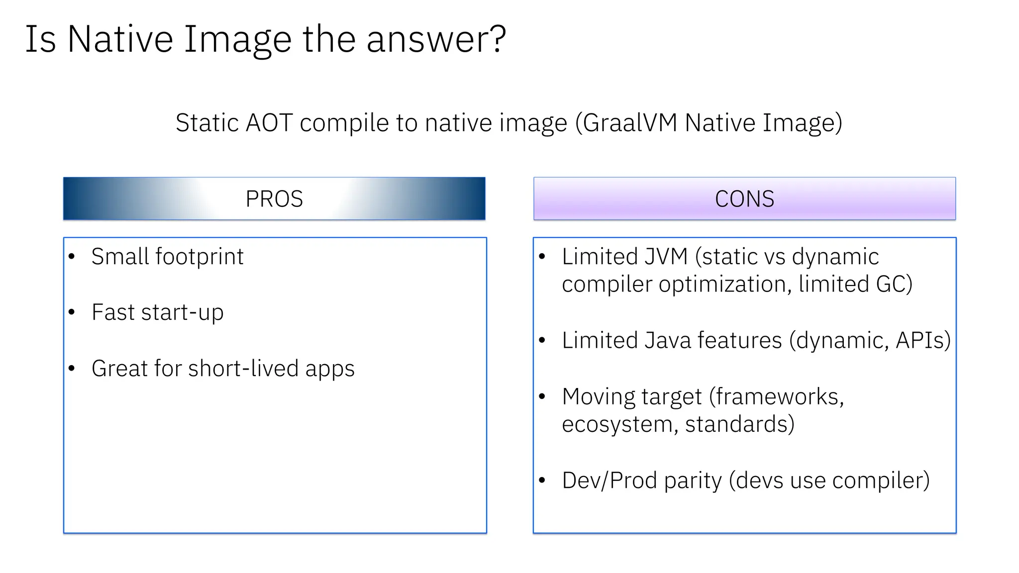 Is Native Image the answer?
Static AOT compile to native image (GraalVM Native Image)
PROS CONS
• Small footprint
• Fast start-up
• Great for short-lived apps
• Limited JVM (static vs dynamic
compiler optimization, limited GC)
• Limited Java features (dynamic, APIs)
• Moving target (frameworks,
ecosystem, standards)
• Dev/Prod parity (devs use compiler)
 