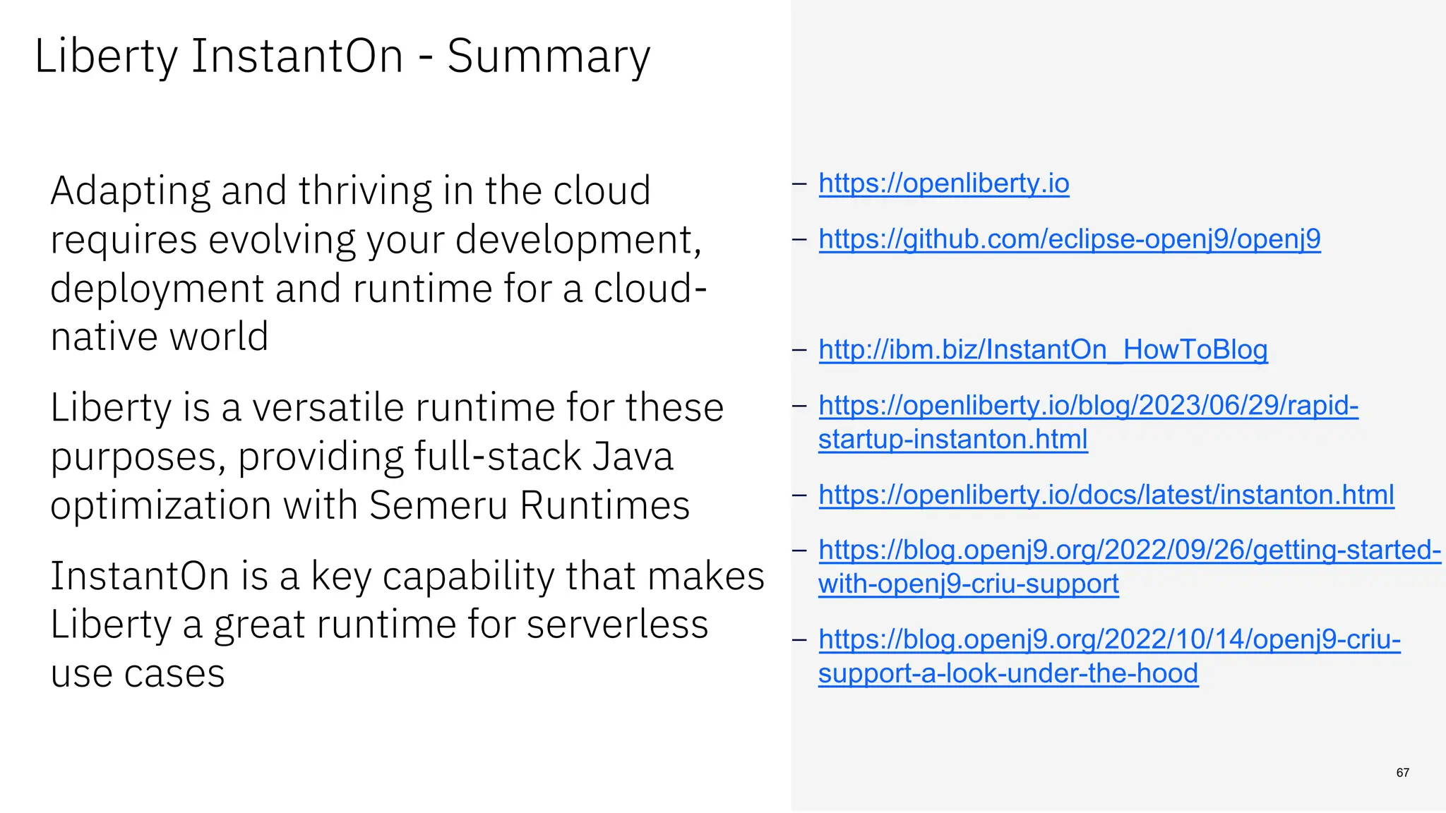 Adapting and thriving in the cloud
requires evolving your development,
deployment and runtime for a cloud-
native world
Liberty is a versatile runtime for these
purposes, providing full-stack Java
optimization with Semeru Runtimes
InstantOn is a key capability that makes
Liberty a great runtime for serverless
use cases
– https://openliberty.io
– https://github.com/eclipse-openj9/openj9
– http://ibm.biz/InstantOn_HowToBlog
– https://openliberty.io/blog/2023/06/29/rapid-
startup-instanton.html
– https://openliberty.io/docs/latest/instanton.html
– https://blog.openj9.org/2022/09/26/getting-started-
with-openj9-criu-support
– https://blog.openj9.org/2022/10/14/openj9-criu-
support-a-look-under-the-hood
67
Liberty InstantOn - Summary
 