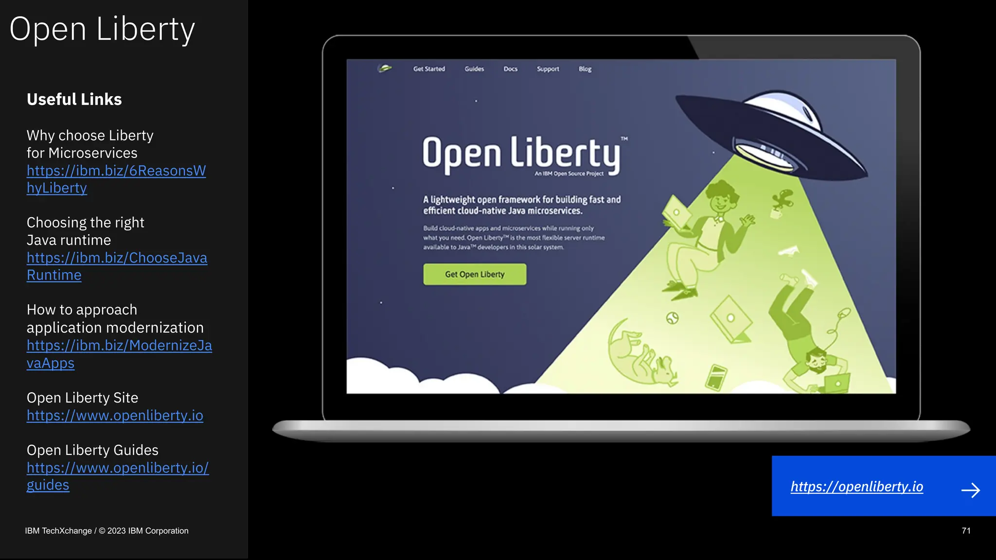 Open Liberty
IBM TechXchange / © 2023 IBM Corporation 71
Useful Links
Why choose Liberty
for Microservices
https://ibm.biz/6ReasonsW
hyLiberty
Choosing the right
Java runtime
https://ibm.biz/ChooseJava
Runtime
How to approach
application modernization
https://ibm.biz/ModernizeJa
vaApps
Open Liberty Site
https://www.openliberty.io
Open Liberty Guides
https://www.openliberty.io/
guides https://openliberty.io
 