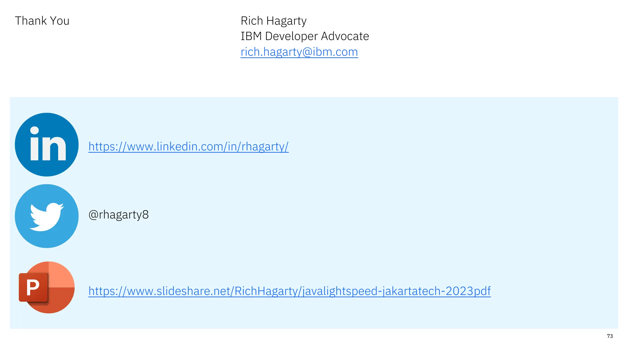 Thank You Rich Hagarty
IBM Developer Advocate
rich.hagarty@ibm.com
https://www.linkedin.com/in/rhagarty/
@rhagarty8
https://www.slideshare.net/RichHagarty/javalightspeed-jakartatech-2023pdf
73
 