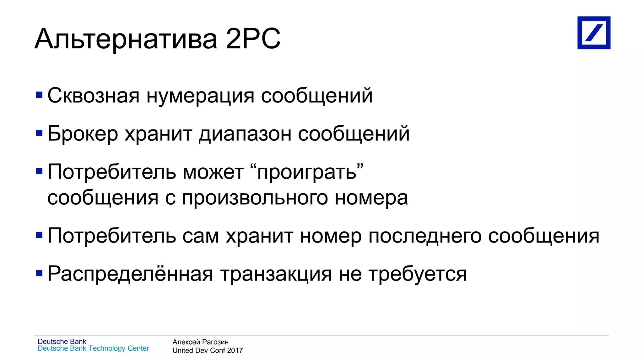 1
Deutsche Bank Technology Center
Deutsche Bank Алексей Рагозин
United Dev Conf 2017
Альтернатива 2PC
Сквозная нумерация сообщений
Брокер хранит диапазон сообщений
Потребитель может “проиграть”
сообщения с произвольного номера
Потребитель сам хранит номер последнего сообщения
Распределённая транзакция не требуется
 