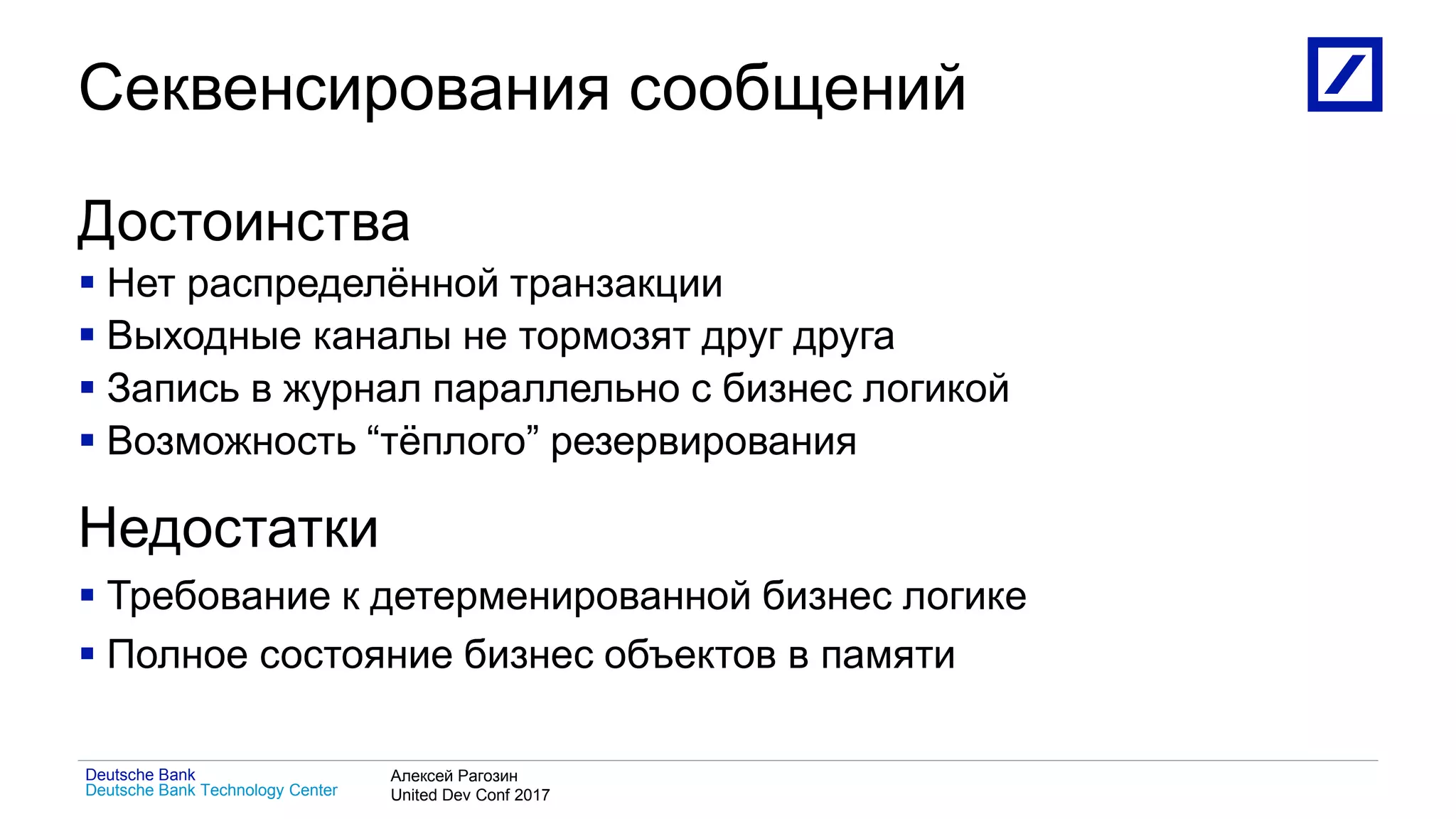 1
Deutsche Bank Technology Center
Deutsche Bank Алексей Рагозин
United Dev Conf 2017
Секвенсирования сообщений
Достоинства
 Нет распределённой транзакции
 Выходные каналы не тормозят друг друга
 Запись в журнал параллельно с бизнес логикой
 Возможность “тёплого” резервирования
Недостатки
 Требование к детерменированной бизнес логике
 Полное состояние бизнес объектов в памяти
 
